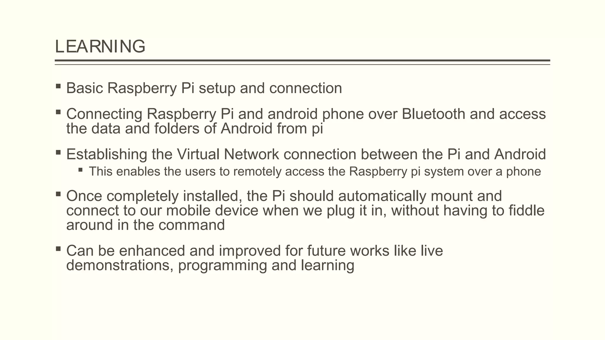 LEARNING
 Basic Raspberry Pi setup and connection
 Connecting Raspberry Pi and android phone over Bluetooth and access
the data and folders of Android from pi
 Establishing the Virtual Network connection between the Pi and Android
 This enables the users to remotely access the Raspberry pi system over a phone
 Once completely installed, the Pi should automatically mount and
connect to our mobile device when we plug it in, without having to fiddle
around in the command
 Can be enhanced and improved for future works like live
demonstrations, programming and learning
 