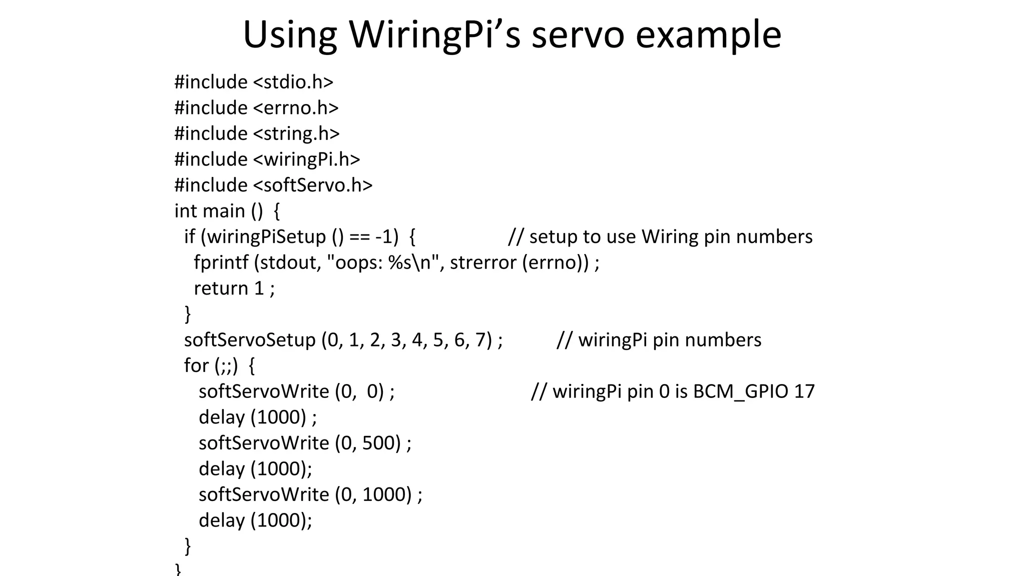 Using WiringPi’s servo example
#include <stdio.h>
#include <errno.h>
#include <string.h>
#include <wiringPi.h>
#include <softServo.h>
int main () {
if (wiringPiSetup () == -1) { // setup to use Wiring pin numbers
fprintf (stdout, "oops: %sn", strerror (errno)) ;
return 1 ;
}
softServoSetup (0, 1, 2, 3, 4, 5, 6, 7) ; // wiringPi pin numbers
for (;;) {
softServoWrite (0, 0) ; // wiringPi pin 0 is BCM_GPIO 17
delay (1000) ;
softServoWrite (0, 500) ;
delay (1000);
softServoWrite (0, 1000) ;
delay (1000);
}
 