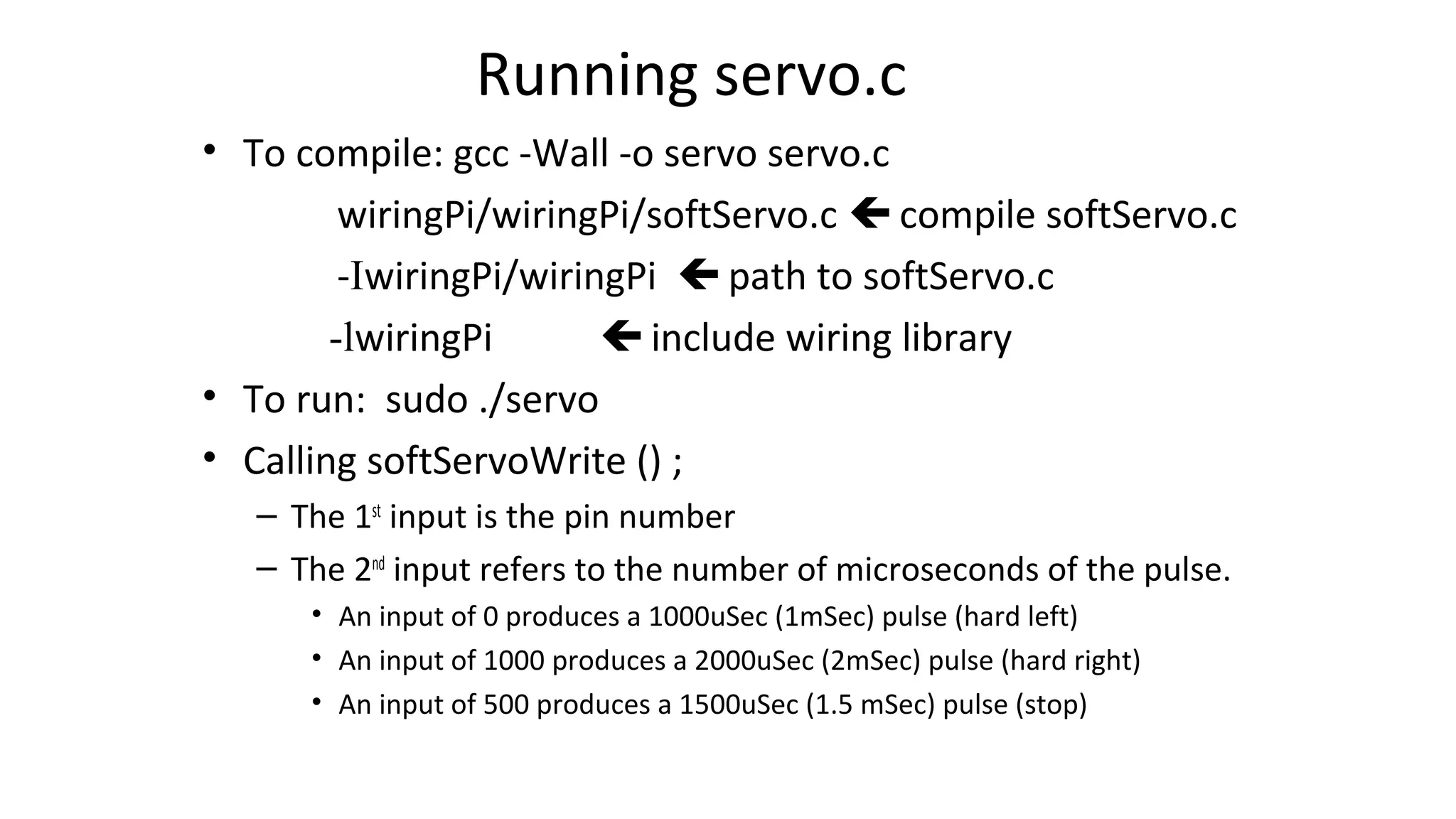 Running servo.c
• To compile: gcc -Wall -o servo servo.c
wiringPi/wiringPi/softServo.c  compile softServo.c
-IwiringPi/wiringPi  path to softServo.c
-lwiringPi  include wiring library
• To run: sudo ./servo
• Calling softServoWrite () ;
– The 1st
input is the pin number
– The 2nd
input refers to the number of microseconds of the pulse.
• An input of 0 produces a 1000uSec (1mSec) pulse (hard left)
• An input of 1000 produces a 2000uSec (2mSec) pulse (hard right)
• An input of 500 produces a 1500uSec (1.5 mSec) pulse (stop)
 