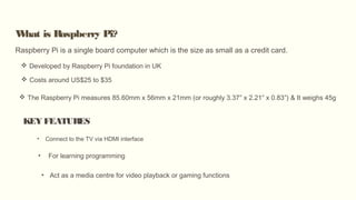 What is Raspberry Pi?
Raspberry Pi is a single board computer which is the size as small as a credit card.
 Developed by Raspberry Pi foundation in UK
 Costs around US$25 to $35
KEY FEATURES
• Connect to the TV via HDMI interface
• For learning programming
• Act as a media centre for video playback or gaming functions
 The Raspberry Pi measures 85.60mm x 56mm x 21mm (or roughly 3.37″ x 2.21″ x 0.83″) & It weighs 45g
 
