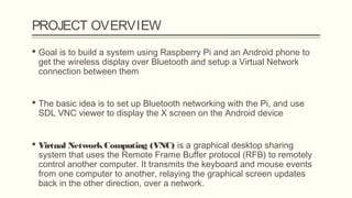 PROJECT OVERVIEW
 Goal is to build a system using Raspberry Pi and an Android phone to
get the wireless display over Bluetooth and setup a Virtual Network
connection between them
 The basic idea is to set up Bluetooth networking with the Pi, and use
SDL VNC viewer to display the X screen on the Android device
 Virtual NetworkComputing (VNC) is a graphical desktop sharing
system that uses the Remote Frame Buffer protocol (RFB) to remotely
control another computer. It transmits the keyboard and mouse events
from one computer to another, relaying the graphical screen updates
back in the other direction, over a network.
 