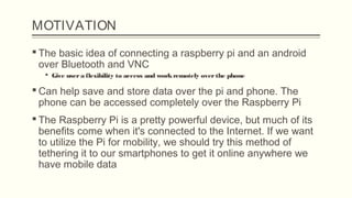 MOTIVATION
 The basic idea of connecting a raspberry pi and an android
over Bluetooth and VNC
 Give usera flexibility to access and workremotely overthe phone
 Can help save and store data over the pi and phone. The
phone can be accessed completely over the Raspberry Pi
 The Raspberry Pi is a pretty powerful device, but much of its
benefits come when it's connected to the Internet. If we want
to utilize the Pi for mobility, we should try this method of
tethering it to our smartphones to get it online anywhere we
have mobile data
 