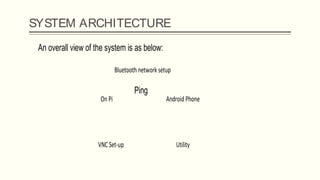 SYSTEM ARCHITECTURESystem Architecture:
An overall view of the system is as below:
Ping
On Pi Android Phone
Bluetooth network setup
UtilityVNC Set-up
 