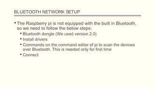 BLUETOOTH NETWORK SETUP
 The Raspberry pi is not equipped with the built in Bluetooth,
so we need to follow the below steps:
 Bluetooth dongle (We used version 2.0)
 Install drivers
 Commands on the command editor of pi to scan the devices
over Bluetooth. This is needed only for first time
 Connect
 