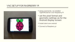VNC SETUPFOR RASPBERRY PI
 Using commands, we installed
TightVNCServer over Raspberry Pi
 Set the pixel format and
geometry settings as for the
Android display screen
 Install client over android
 Connect to Raspberry pi
 