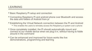 LEARNING
 Basic Raspberry Pi setup and connection
 Connecting Raspberry Pi and android phone over Bluetooth and access
the data and folders of Android from pi
 Establishing the Virtual Network connection between the Pi and Android
 This enables the users to remotely access the Raspberry pi system over a phone
 Once completely installed, the Pi should automatically mount and
connect to our mobile device when we plug it in, without having to fiddle
around in the command
 Can be enhanced and improved for future works like live
demonstrations, programming and learning
 