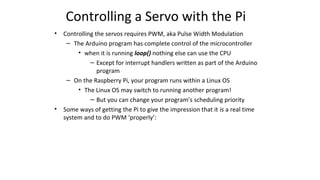 Controlling a Servo with the Pi
• Controlling the servos requires PWM, aka Pulse Width Modulation
– The Arduino program has complete control of the microcontroller
• when it is running loop() nothing else can use the CPU
– Except for interrupt handlers written as part of the Arduino
program
– On the Raspberry Pi, your program runs within a Linux OS
• The Linux OS may switch to running another program!
– But you can change your program’s scheduling priority
• Some ways of getting the Pi to give the impression that it is a real time
system and to do PWM ‘properly’:
 