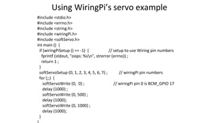 Using WiringPi’s servo example
#include <stdio.h>
#include <errno.h>
#include <string.h>
#include <wiringPi.h>
#include <softServo.h>
int main () {
if (wiringPiSetup () == -1) { // setup to use Wiring pin numbers
fprintf (stdout, "oops: %sn", strerror (errno)) ;
return 1 ;
}
softServoSetup (0, 1, 2, 3, 4, 5, 6, 7) ; // wiringPi pin numbers
for (;;) {
softServoWrite (0, 0) ; // wiringPi pin 0 is BCM_GPIO 17
delay (1000) ;
softServoWrite (0, 500) ;
delay (1000);
softServoWrite (0, 1000) ;
delay (1000);
}
 