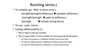 Running servo.c
• To compile: gcc -Wall -o servo servo.c
wiringPi/wiringPi/softServo.c  compile softServo.c
-IwiringPi/wiringPi  path to softServo.c
-lwiringPi  include wiring library
• To run: sudo ./servo
• Calling softServoWrite () ;
– The 1st
input is the pin number
– The 2nd
input refers to the number of microseconds of the pulse.
• An input of 0 produces a 1000uSec (1mSec) pulse (hard left)
• An input of 1000 produces a 2000uSec (2mSec) pulse (hard right)
• An input of 500 produces a 1500uSec (1.5 mSec) pulse (stop)
 