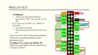 PINSLAYOUT
• 17 GPIOpins
• most have alternated functions
• two pins for UART; two for I2C; six for
SPI
• All 17 pins can be GPIO (i.e., INPUT or
OUTPUT)
• all support interrupts
• internal pull-ups & pull-downs for each
pin
•Pins are 3.3V not 5V like on the Arduino
•They are connected directly to the
Broadcom chip
•Sending 5V to a pin may kill the Pi
•Maximum permitted current draw from a
3.3V pin is 50mA
 