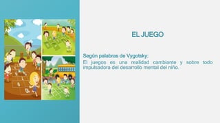 EL JUEGO
Según palabras de Vygotsky:
El juegos es una realidad cambiante y sobre todo
impulsadora del desarrollo mental del niño.
 