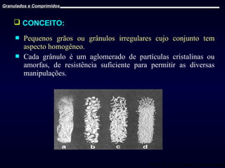 Granulados e Comprimidos

 CONCEITO:



Pequenos grãos ou grânulos irregulares cujo conjunto tem
aspecto homogêneo.
Cada grânulo é um aglomerado de partículas cristalinas ou
amorfas, de resistência suficiente para permitir as diversas
manipulações.

Prof. Dr. Cícero Flávio Soares Aragão

 