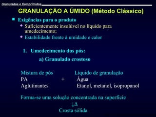 Granulados e Comprimidos

GRANULAÇÃO A ÚMIDO (Método Clássico)


Exigências para o produto
 Suficientemente insolúvel no líquido para
umedecimento;
 Estabilidade frente à umidade e calor

1. Umedecimento dos pós:
a) Granulado crostoso
Mistura de pós
PA
Aglutinantes

+

Líquido de granulação
Água
Etanol, metanol, isopropanol

Forma-se uma solução concentrada na superfície
↓∆
Crosta sólida

Prof. Dr. Cícero Flávio Soares Aragão

 