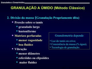 Granulados e Comprimidos

GRANULAÇÃO A ÚMIDO (Método Clássico)
2. Divisão da massa (Granulação Propriamente dita)
 Pressão sobre o tamis
 granulado largo
 bastoniforme
 Matrizes perfuradas
Granulometria depende
 menor rugosidade
• Luz do tamis ou crivo;
• Consistência da massa (% água);
 boa fluidez
• Tecnologia de granulação.
 Vibração
 menor diâmetro
 esferóides ou elipsóides
 maior fluidez
Prof. Dr. Cícero Flávio Soares Aragão

 