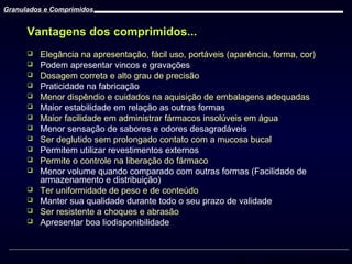 Granulados e Comprimidos

Vantagens dos comprimidos...

















Elegância na apresentação, fácil uso, portáveis (aparência, forma, cor)
Podem apresentar vincos e gravações
Dosagem correta e alto grau de precisão
Praticidade na fabricação
Menor dispêndio e cuidados na aquisição de embalagens adequadas
Maior estabilidade em relação as outras formas
Maior facilidade em administrar fármacos insolúveis em água
Menor sensação de sabores e odores desagradáveis
Ser deglutido sem prolongado contato com a mucosa bucal
Permitem utilizar revestimentos externos
Permite o controle na liberação do fármaco
Menor volume quando comparado com outras formas (Facilidade de
armazenamento e distribuição)
Ter uniformidade de peso e de conteúdo
Manter sua qualidade durante todo o seu prazo de validade
Ser resistente a choques e abrasão
Apresentar boa liodisponibilidade

Prof. Dr. Cícero Flávio Soares Aragão

 