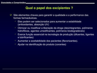 Granulados e Comprimidos

Qual o papel dos excipientes ?


São elementos chaves para garantir a qualidade e a performance das
formas farmacêuticas.
 Eles podem ser selecionados para aumentar a estabilidade
(antioxidantes, absorção UV)
 Otimizar ou modificar a liberação da droga (desintegrantes, polímeros
hidrofílicos, agentes umedificantes, polímeros biodegradáveis)
 Exerce função essencial na tecnologia de produção (diluentes, ligantes
e lubrificantes)
 Aumentar a aceitabilidade dos pacientes (flavorizantes).
 Ajudar na identificação do produto (corantes)

Prof. Dr. Cícero Flávio Soares Aragão

 