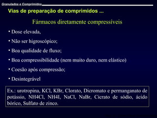 Granulados e Comprimidos

Vias de preparação de comprimidos ...

Fármacos diretamente compressíveis
• Dose elevada,
• Não ser higroscópico;
• Boa qualidade de fluxo;
• Boa compressibilidade (nem muito duro, nem elástico)
• Coesão após compressão;
• Desintegrável
Ex.: urotropina, KCl, KBr, Clorato, Dicromato e permanganato de
potássio, NH4Cl, NH4I, NaCl, NaBr, Cicrato de sódio, ácido
bórico, Sulfato de zinco.
Prof. Dr. Cícero Flávio Soares Aragão

 