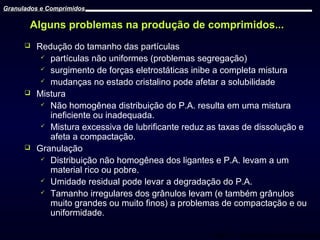Granulados e Comprimidos

Alguns problemas na produção de comprimidos...






Redução do tamanho das partículas
 partículas não uniformes (problemas segregação)
 surgimento de forças eletrostáticas inibe a completa mistura
 mudanças no estado cristalino pode afetar a solubilidade
Mistura
 Não homogênea distribuição do P.A. resulta em uma mistura
ineficiente ou inadequada.
 Mistura excessiva de lubrificante reduz as taxas de dissolução e
afeta a compactação.
Granulação
 Distribuição não homogênea dos ligantes e P.A. levam a um
material rico ou pobre.
 Umidade residual pode levar a degradação do P.A.
 Tamanho irregulares dos grânulos levam (e também grânulos
muito grandes ou muito finos) a problemas de compactação e ou
uniformidade.
Prof. Dr. Cícero Flávio Soares Aragão

 