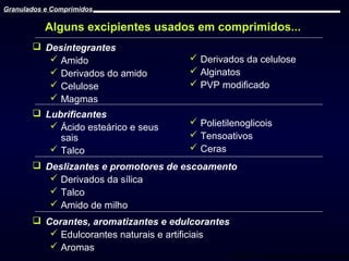 Granulados e Comprimidos

Alguns excipientes usados em comprimidos...
 Desintegrantes
 Amido
 Derivados do amido
 Celulose
 Magmas
 Lubrificantes
 Ácido esteárico e seus
sais
 Talco

 Derivados da celulose
 Alginatos
 PVP modificado

 Polietilenoglicois
 Tensoativos
 Ceras

 Deslizantes e promotores de escoamento
 Derivados da sílica
 Talco
 Amido de milho
 Corantes, aromatizantes e edulcorantes
 Edulcorantes naturais e artificiais
 Aromas

Prof. Dr. Cícero Flávio Soares Aragão

 
