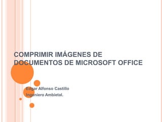 COMPRIMIR IMÁGENES DE
DOCUMENTOS DE MICROSOFT OFFICE


  Edgar Alfonso Castillo
  Ingeniero Ambietal.
 