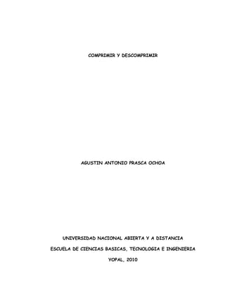 COMPRIMIR Y DESCOMPRIMIR




          AGUSTIN ANTONIO PRASCA OCHOA




    UNIVERSIDAD NACIONAL ABIERTA Y A DISTANCIA

ESCUELA DE CIENCIAS BASICAS, TECNOLOGIA E INGENIERIA

                    YOPAL, 2010
 