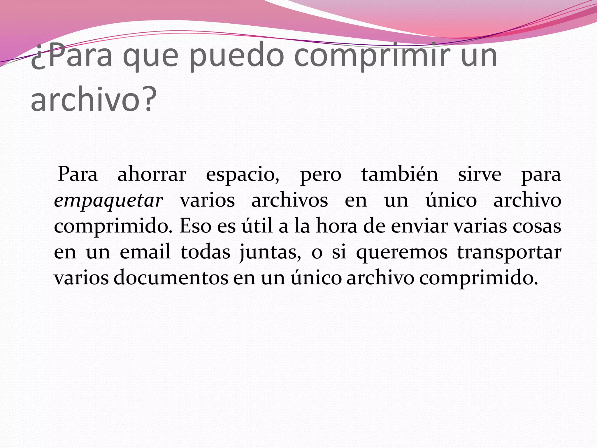 ¿Para que puedo comprimir un archivo?   Para ahorrar espacio, pero también sirve para empaquetar varios archivos en un único archivo comprimido. Eso es útil a la hora de enviar varias cosas en un email todas juntas, o si queremos transportar varios documentos en un único archivo comprimido.