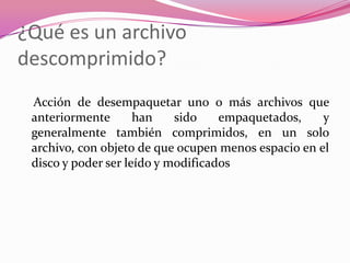 ¿Qué es un archivo descomprimido?   Acción de desempaquetar uno o más archivos que anteriormente han sido empaquetados, y generalmente también comprimidos, en un solo archivo, con objeto de que ocupen menos espacio en el disco y poder ser leído y modificados