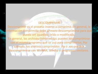 DESCOMPRIMIR
 Descomprimir es el proceso inverso a comprimir. En general, la
información comprimida debe primero descomprimirse para que
             pueda ser accedida, leída o modificada.
  En general, los archivos comprimidos pueden descomprimirse
    con el mismo programa que se usó para comprimirlos. Por
      ejemplo, los archivos comprimidos .zip ó .rar, pueden
   descomprimirse con WinRAR, WinZip o programas similares.
 