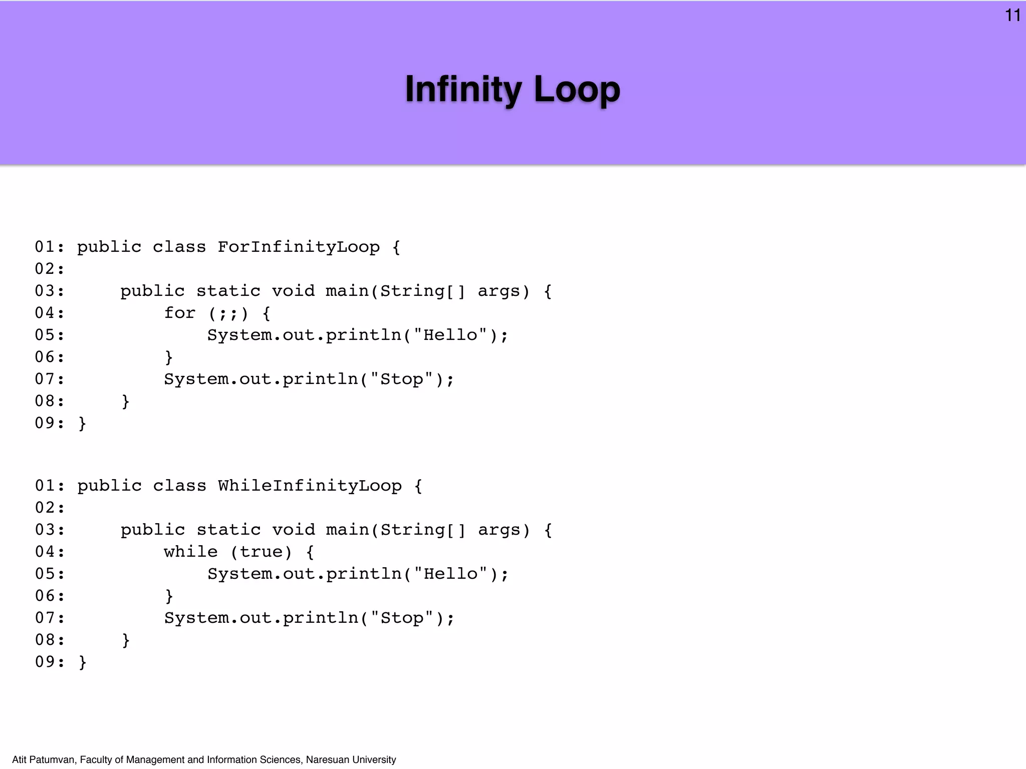 11



                                                                                     Inﬁnity Loop



    01: public class ForInfinityLoop {
    02:
    03:     public static void main(String[] args) {
    04:         for (;;) {
    05:             System.out.println("Hello");
    06:         }
    07:         System.out.println("Stop");
    08:     }
    09: }


    01: public class WhileInfinityLoop {
    02:
    03:     public static void main(String[] args) {
    04:         while (true) {
    05:             System.out.println("Hello");
    06:         }
    07:         System.out.println("Stop");
    08:     }
    09: }




Atit Patumvan, Faculty of Management and Information Sciences, Naresuan University
 