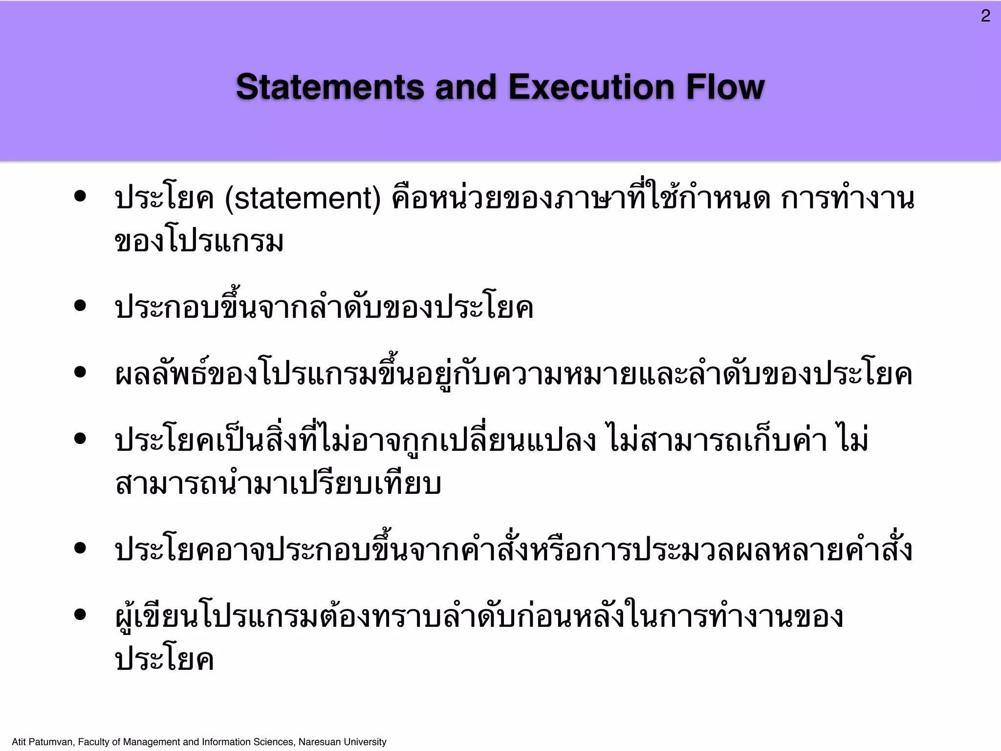 2



                                                Statements and Execution Flow


            •         ประโยค (statement) คือหน่วยของภาษาที่ใช้กําหนด การทํางาน
                      ของโปรแกรม

            •         ประกอบขึ้นจากลําดับของประโยค

            •         ผลลัพธ์ของโปรแกรมขึ้นอยู่กับความหมายและลําดับของประโยค

            •         ประโยคเป็นสิ่งที่ไม่อาจกูกเปลี่ยนแปลง ไม่สามารถเก็บค่า ไม่
                      สามารถนํามาเปรียบเทียบ

            •         ประโยคอาจประกอบขึ้นจากคําสั่งหรือการประมวลผลหลายคําสั่ง

            •         ผู้เขียนโปรแกรมต้องทราบลําดับก่อนหลังในการทํางานของ
                      ประโยค

Atit Patumvan, Faculty of Management and Information Sciences, Naresuan University
 