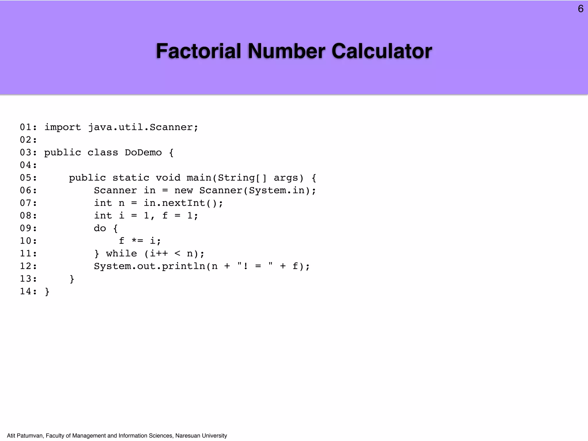 6



                                                       Factorial Number Calculator


    01: import java.util.Scanner;
    02:
    03: public class DoDemo {
    04:
    05:     public static void main(String[] args) {
    06:         Scanner in = new Scanner(System.in);
    07:         int n = in.nextInt();
    08:         int i = 1, f = 1;
    09:         do {
    10:              f *= i;
    11:         } while (i++ < n);
    12:         System.out.println(n + "! = " + f);
    13:     }
    14: }




Atit Patumvan, Faculty of Management and Information Sciences, Naresuan University
 