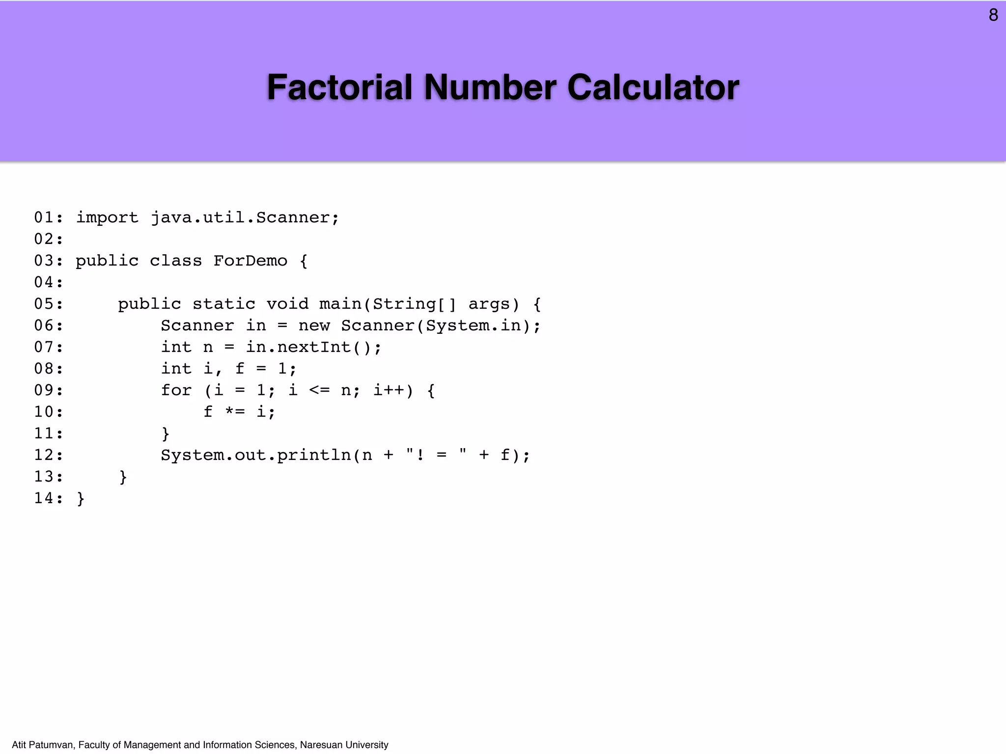 8



                                                       Factorial Number Calculator


    01: import java.util.Scanner;
    02:
    03: public class ForDemo {
    04:
    05:     public static void main(String[] args) {
    06:         Scanner in = new Scanner(System.in);
    07:         int n = in.nextInt();
    08:         int i, f = 1;
    09:         for (i = 1; i <= n; i++) {
    10:             f *= i;
    11:         }
    12:         System.out.println(n + "! = " + f);
    13:     }
    14: }




Atit Patumvan, Faculty of Management and Information Sciences, Naresuan University
 