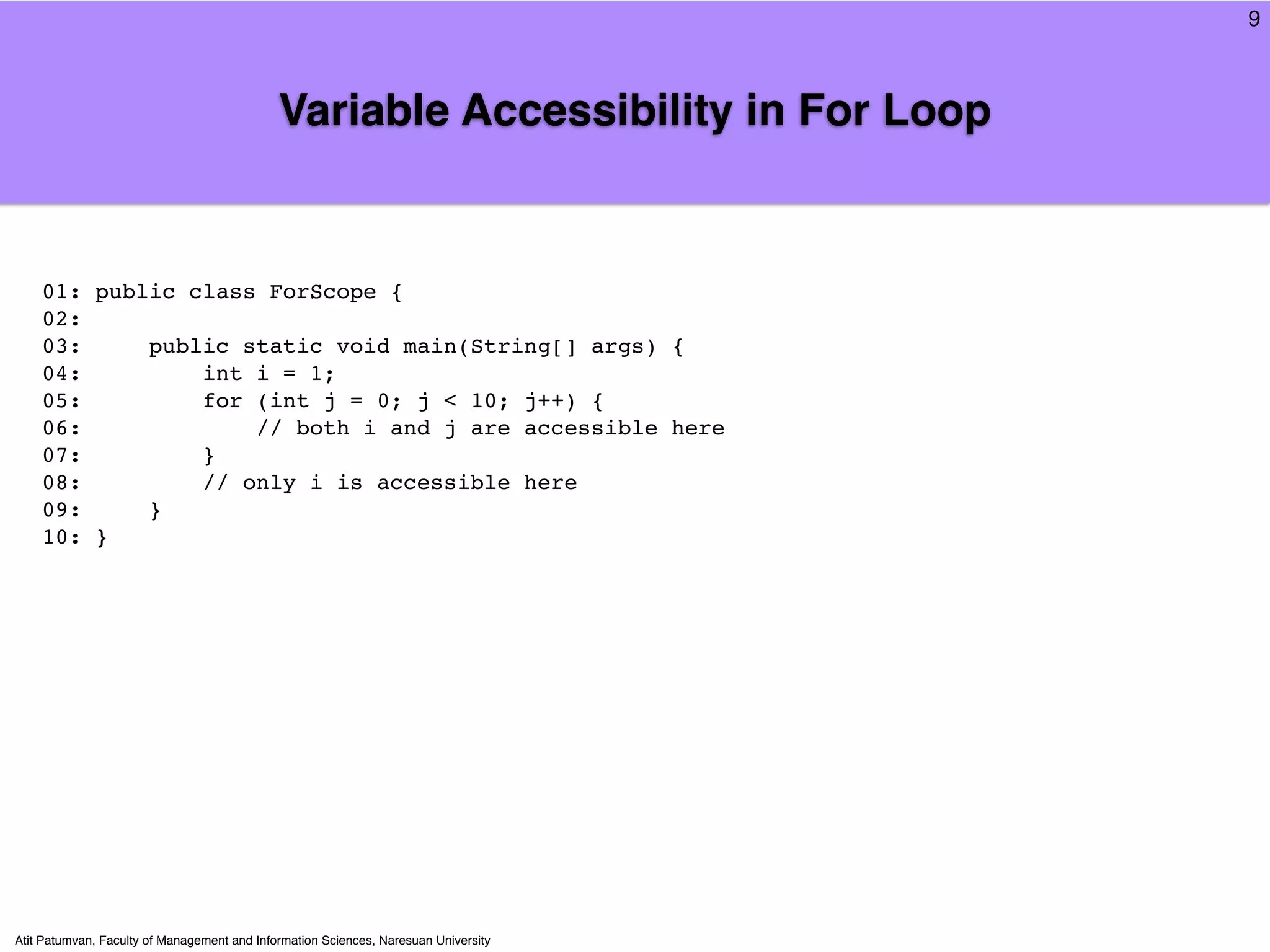 9



                                             Variable Accessibility in For Loop


    01: public class ForScope {
    02:
    03:     public static void main(String[] args) {
    04:         int i = 1;
    05:         for (int j = 0; j < 10; j++) {
    06:             // both i and j are accessible here
    07:         }
    08:         // only i is accessible here
    09:     }
    10: }




Atit Patumvan, Faculty of Management and Information Sciences, Naresuan University
 