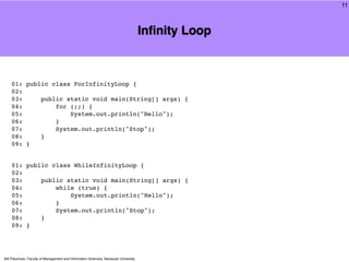 11



                                                                                     Inﬁnity Loop



    01: public class ForInfinityLoop {
    02:
    03:     public static void main(String[] args) {
    04:         for (;;) {
    05:             System.out.println("Hello");
    06:         }
    07:         System.out.println("Stop");
    08:     }
    09: }


    01: public class WhileInfinityLoop {
    02:
    03:     public static void main(String[] args) {
    04:         while (true) {
    05:             System.out.println("Hello");
    06:         }
    07:         System.out.println("Stop");
    08:     }
    09: }




Atit Patumvan, Faculty of Management and Information Sciences, Naresuan University
 
