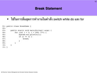 12



                                                                            Break Statement


            •         ใช้ในการสิ้นสุดการทํางานในคําสั่ง switch while do และ for

  01: public class BreakDemo {
  02:
  03:     public static void main(String[] args) {
  04:         for (int i = 1; i < 200; i++) {
  05:             System.out.println(i);
  06:             if (i == 3) {
  07:                 break;
  08:             }
  09:         }
  10:     }
  11: }




Atit Patumvan, Faculty of Management and Information Sciences, Naresuan University
 