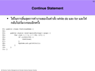 13



                                                                      Continue Statement


            •         ใช้ในการสิ้นสุดการทํางานของในคําสั่ง while do และ for และให้
                      กลับไปเริ่มวงรอบอีกครั้ง
  01: public class ContinueDemo {
  02:
  03:     public static void main(String[] args) {
  04:         for (int i = 1; i < 20; i++) {
  05:             if ((i%2)==0) {
  06:                 continue;
  07:             }
  08:             System.out.println(i);
  09:         }
  10:     }
  11: }




Atit Patumvan, Faculty of Management and Information Sciences, Naresuan University
 