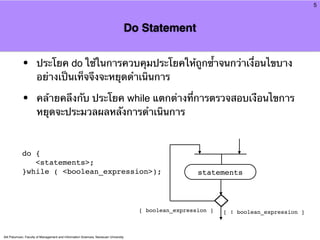 5



                                                                                     Do Statement


            •         ประโยค do ใช้ในการควบคุมประโยคให้ถูกซ้ําจนกว่าเงื่อนไขบาง
                      อย่างเป็นเท็จจึงจะหยุดดําเนินการ

            •         คล้ายคลึงกับ ประโยค while แตกต่างที่การตรวจสอบเงือนไขการ
                      หยุดจะประมวลผลหลังการดําเนินการ



            do {
               <statements>;
            }while ( <boolean_expression>);                                                             statements



                                                                                       [ boolean_expression ]   [ ! boolean_expression ]



Atit Patumvan, Faculty of Management and Information Sciences, Naresuan University
 