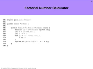 8



                                                       Factorial Number Calculator


    01: import java.util.Scanner;
    02:
    03: public class ForDemo {
    04:
    05:     public static void main(String[] args) {
    06:         Scanner in = new Scanner(System.in);
    07:         int n = in.nextInt();
    08:         int i, f = 1;
    09:         for (i = 1; i <= n; i++) {
    10:             f *= i;
    11:         }
    12:         System.out.println(n + "! = " + f);
    13:     }
    14: }




Atit Patumvan, Faculty of Management and Information Sciences, Naresuan University
 