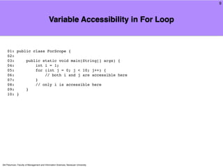 9



                                             Variable Accessibility in For Loop


    01: public class ForScope {
    02:
    03:     public static void main(String[] args) {
    04:         int i = 1;
    05:         for (int j = 0; j < 10; j++) {
    06:             // both i and j are accessible here
    07:         }
    08:         // only i is accessible here
    09:     }
    10: }




Atit Patumvan, Faculty of Management and Information Sciences, Naresuan University
 
