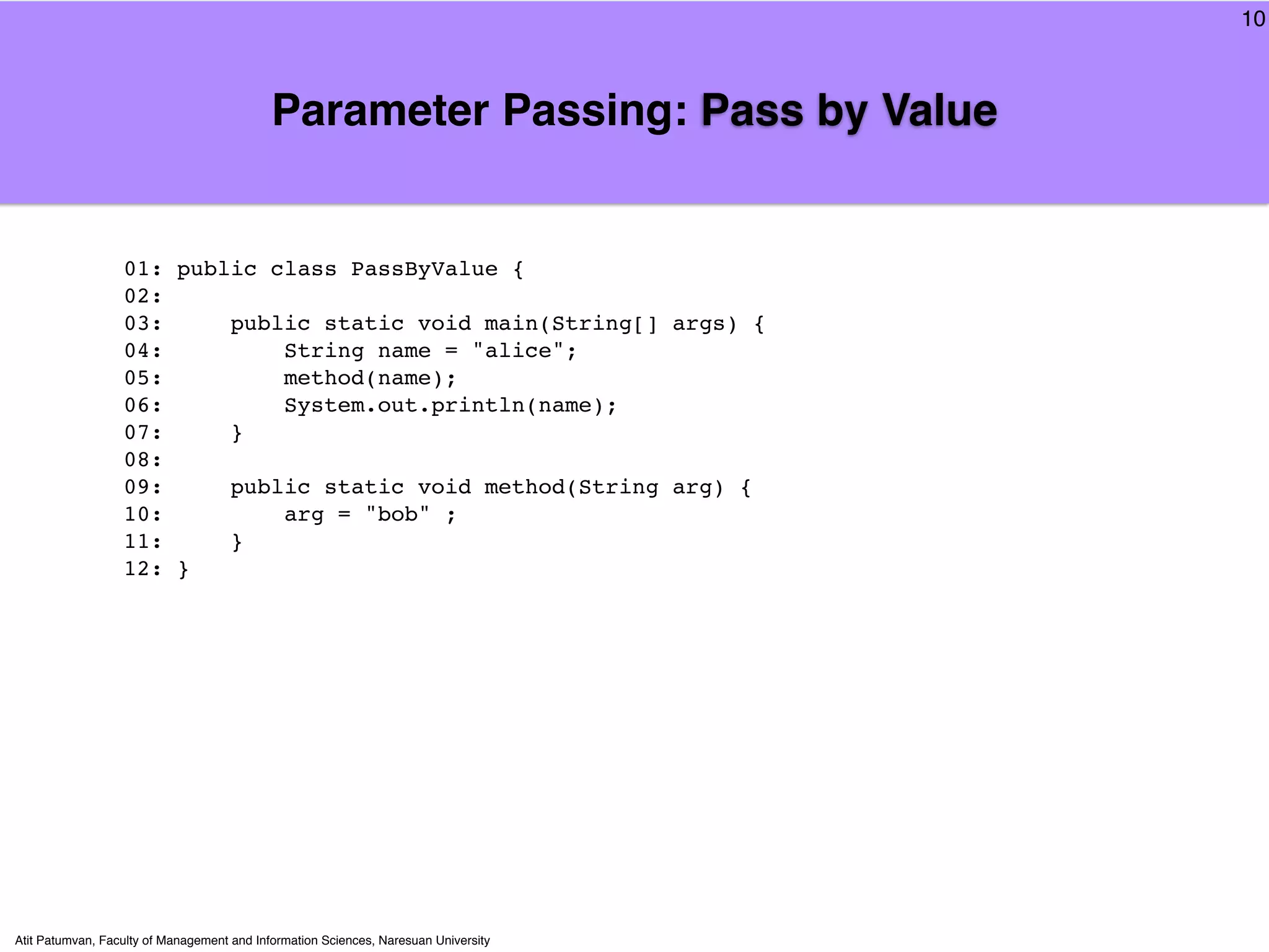 10



                                            Parameter Passing: Pass by Value


                  01: public class PassByValue {
                  02:
                  03:     public static void main(String[] args) {
                  04:         String name = "alice";
                  05:         method(name);
                  06:         System.out.println(name);
                  07:     }
                  08:
                  09:     public static void method(String arg) {
                  10:         arg = "bob" ;
                  11:     }
                  12: }




Atit Patumvan, Faculty of Management and Information Sciences, Naresuan University
 