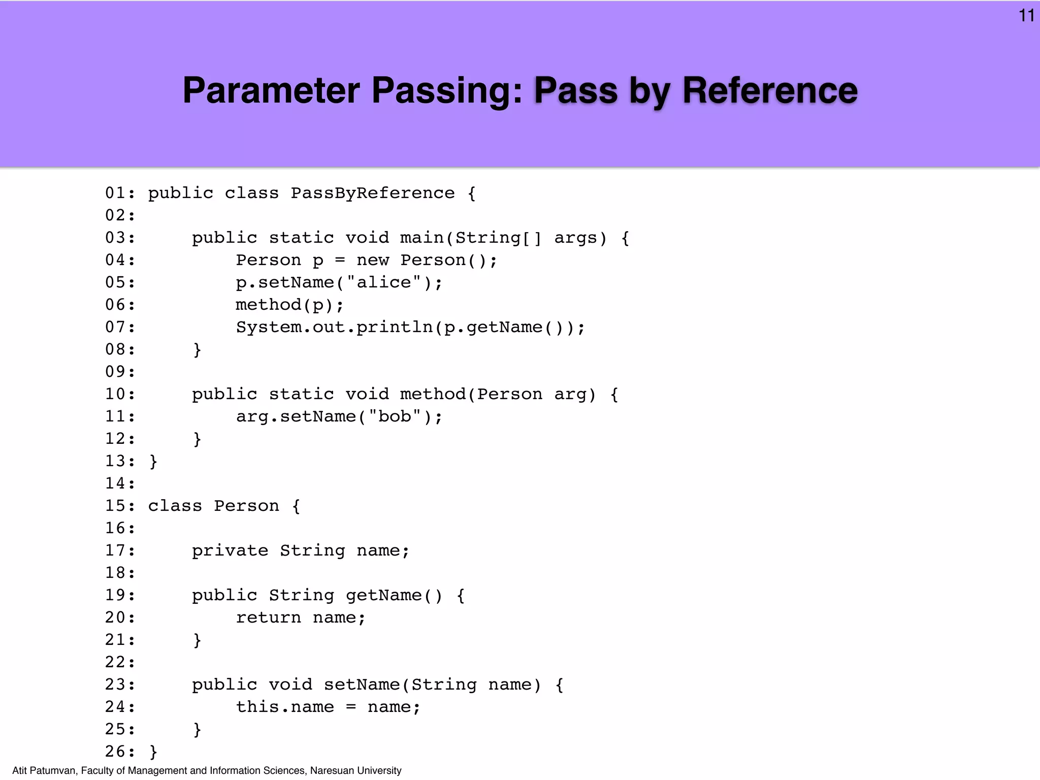 11



                                   Parameter Passing: Pass by Reference

                   01:      public class PassByReference {
                   02:
                   03:               public static void main(String[] args) {
                   04:                   Person p = new Person();
                   05:                   p.setName("alice");
                   06:                   method(p);
                   07:                   System.out.println(p.getName());
                   08:               }
                   09:
                   10:               public static void method(Person arg) {
                   11:                   arg.setName("bob");
                   12:               }
                   13:      }
                   14:
                   15:      class Person {
                   16:
                   17:               private String name;
                   18:
                   19:               public String getName() {
                   20:                   return name;
                   21:               }
                   22:
                   23:               public void setName(String name) {
                   24:                   this.name = name;
                   25:               }
                   26:      }
Atit Patumvan, Faculty of Management and Information Sciences, Naresuan University
 