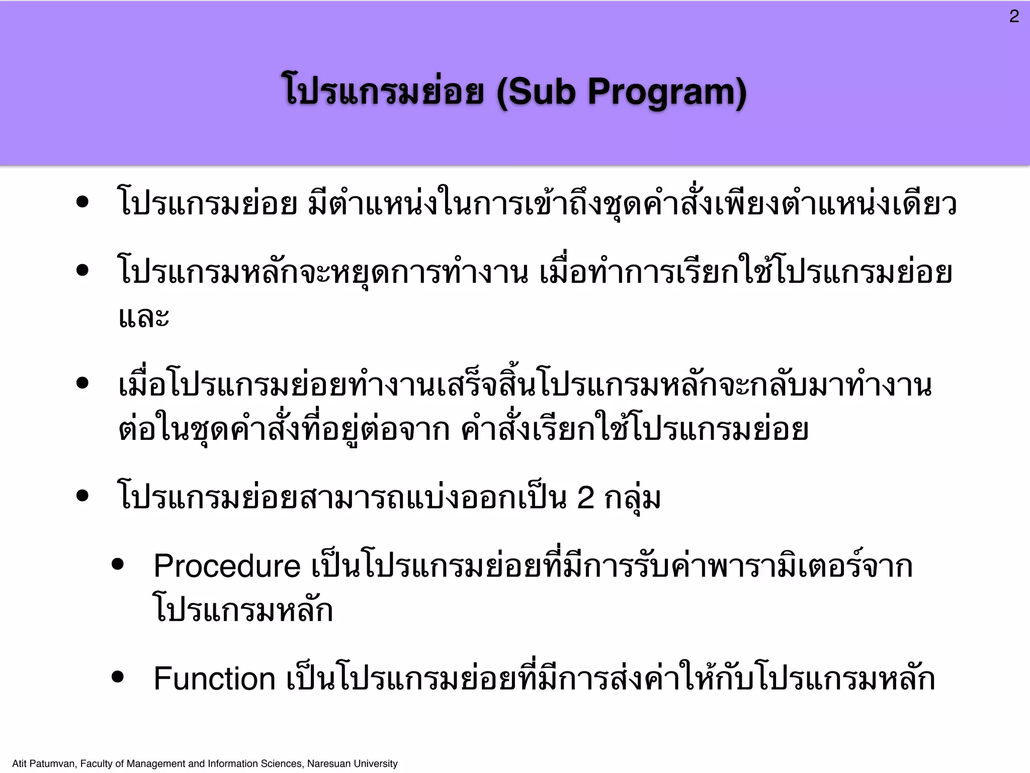 2



                                                         โปรแกรมย่อย (Sub Program)


            •         โปรแกรมย่อย มีตําแหน่งในการเข้าถึงชุดคําสั่งเพียงตําแหน่งเดียว

            •         โปรแกรมหลักจะหยุดการทํางาน เมื่อทําการเรียกใช้โปรแกรมย่อย
                      และ

            •         เมื่อโปรแกรมย่อยทํางานเสร็จสิ้นโปรแกรมหลักจะกลับมาทํางาน
                      ต่อในชุดคําสั่งที่อยู่ต่อจาก คําสั่งเรียกใช้โปรแกรมย่อย

            •         โปรแกรมย่อยสามารถแบ่งออกเป็น 2 กลุ่ม

                    •        Procedure เป็นโปรแกรมย่อยที่มีการรับค่าพารามิเตอร์จาก
                             โปรแกรมหลัก

                    •        Function เป็นโปรแกรมย่อยที่มีการส่งค่าให้กับโปรแกรมหลัก

Atit Patumvan, Faculty of Management and Information Sciences, Naresuan University
 