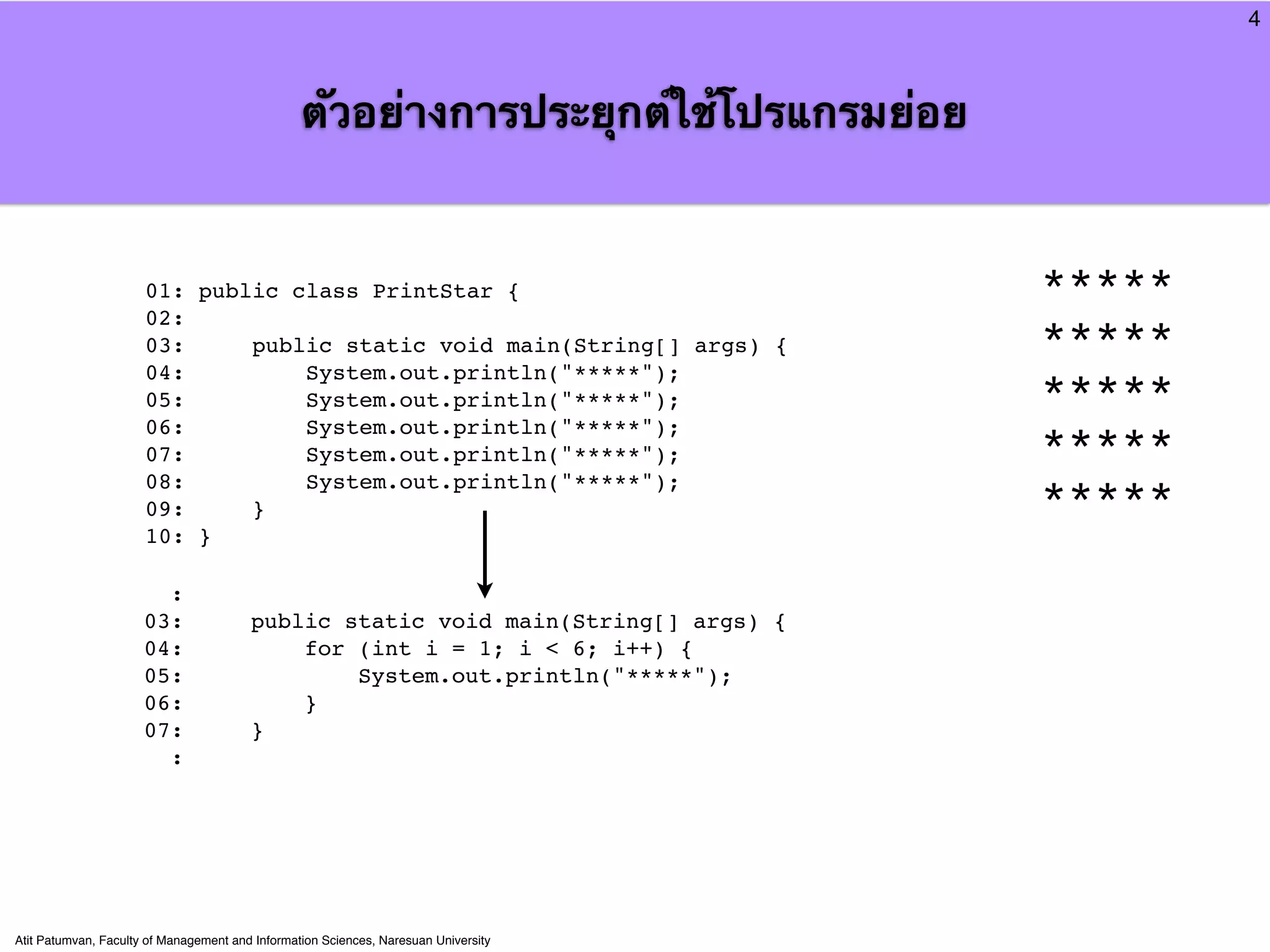 4



                                                 ตัวอย่างการประยุกต์ใช้โปรแกรมย่อย


                      01: public class PrintStar {                                   *****
                      02:
                      03:     public static void main(String[] args) {               *****
                      04:         System.out.println("*****");
                      05:         System.out.println("*****");                       *****
                      06:         System.out.println("*****");
                      07:         System.out.println("*****");                       *****
                      08:         System.out.println("*****");
                      09:     }                                                      *****
                      10: }

                        :
                      03:               public static void main(String[] args) {
                      04:                   for (int i = 1; i < 6; i++) {
                      05:                       System.out.println("*****");
                      06:                   }
                      07:               }
                        :




Atit Patumvan, Faculty of Management and Information Sciences, Naresuan University
 
