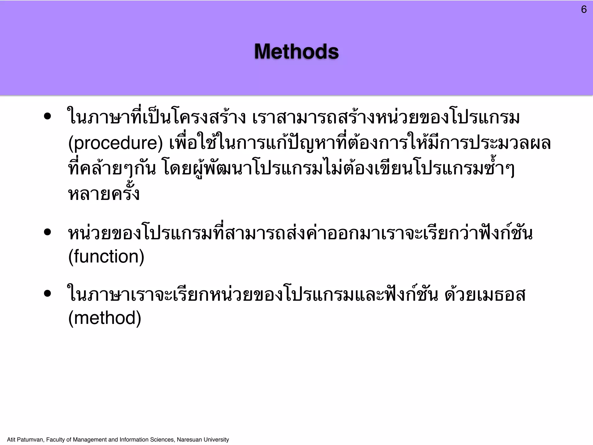 6



                                                                                     Methods


            •         ในภาษาที่เป็นโครงสร้าง เราสามารถสร้างหน่วยของโปรแกรม
                      (procedure) เพื่อใช้ในการแก้ปัญหาที่ต้องการให้มีการประมวลผล
                      ที่คล้ายๆกัน โดยผู้พัฒนาโปรแกรมไม่ต้องเขียนโปรแกรมซ้ําๆ
                      หลายครั้ง

            •         หน่วยของโปรแกรมที่สามารถส่งค่าออกมาเราจะเรียกว่าฟังก์ชัน
                      (function)

            •         ในภาษาเราจะเรียกหน่วยของโปรแกรมและฟังก์ชัน ด้วยเมธอส
                      (method)




Atit Patumvan, Faculty of Management and Information Sciences, Naresuan University
 