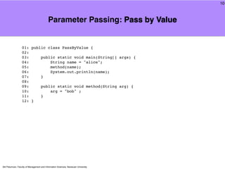 10



                                            Parameter Passing: Pass by Value


                  01: public class PassByValue {
                  02:
                  03:     public static void main(String[] args) {
                  04:         String name = "alice";
                  05:         method(name);
                  06:         System.out.println(name);
                  07:     }
                  08:
                  09:     public static void method(String arg) {
                  10:         arg = "bob" ;
                  11:     }
                  12: }




Atit Patumvan, Faculty of Management and Information Sciences, Naresuan University
 