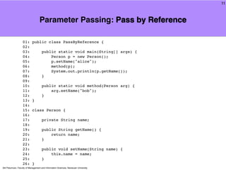 11



                                   Parameter Passing: Pass by Reference

                   01:      public class PassByReference {
                   02:
                   03:               public static void main(String[] args) {
                   04:                   Person p = new Person();
                   05:                   p.setName("alice");
                   06:                   method(p);
                   07:                   System.out.println(p.getName());
                   08:               }
                   09:
                   10:               public static void method(Person arg) {
                   11:                   arg.setName("bob");
                   12:               }
                   13:      }
                   14:
                   15:      class Person {
                   16:
                   17:               private String name;
                   18:
                   19:               public String getName() {
                   20:                   return name;
                   21:               }
                   22:
                   23:               public void setName(String name) {
                   24:                   this.name = name;
                   25:               }
                   26:      }
Atit Patumvan, Faculty of Management and Information Sciences, Naresuan University
 