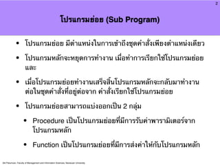 2



                                                         โปรแกรมย่อย (Sub Program)


            •         โปรแกรมย่อย มีตําแหน่งในการเข้าถึงชุดคําสั่งเพียงตําแหน่งเดียว

            •         โปรแกรมหลักจะหยุดการทํางาน เมื่อทําการเรียกใช้โปรแกรมย่อย
                      และ

            •         เมื่อโปรแกรมย่อยทํางานเสร็จสิ้นโปรแกรมหลักจะกลับมาทํางาน
                      ต่อในชุดคําสั่งที่อยู่ต่อจาก คําสั่งเรียกใช้โปรแกรมย่อย

            •         โปรแกรมย่อยสามารถแบ่งออกเป็น 2 กลุ่ม

                    •        Procedure เป็นโปรแกรมย่อยที่มีการรับค่าพารามิเตอร์จาก
                             โปรแกรมหลัก

                    •        Function เป็นโปรแกรมย่อยที่มีการส่งค่าให้กับโปรแกรมหลัก

Atit Patumvan, Faculty of Management and Information Sciences, Naresuan University
 