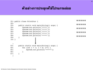 4



                                                 ตัวอย่างการประยุกต์ใช้โปรแกรมย่อย


                      01: public class PrintStar {                                   *****
                      02:
                      03:     public static void main(String[] args) {               *****
                      04:         System.out.println("*****");
                      05:         System.out.println("*****");                       *****
                      06:         System.out.println("*****");
                      07:         System.out.println("*****");                       *****
                      08:         System.out.println("*****");
                      09:     }                                                      *****
                      10: }

                        :
                      03:               public static void main(String[] args) {
                      04:                   for (int i = 1; i < 6; i++) {
                      05:                       System.out.println("*****");
                      06:                   }
                      07:               }
                        :




Atit Patumvan, Faculty of Management and Information Sciences, Naresuan University
 