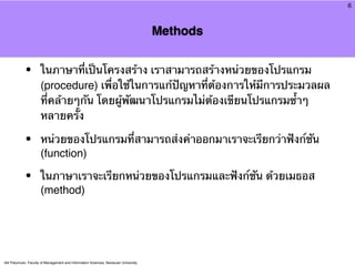 6



                                                                                     Methods


            •         ในภาษาที่เป็นโครงสร้าง เราสามารถสร้างหน่วยของโปรแกรม
                      (procedure) เพื่อใช้ในการแก้ปัญหาที่ต้องการให้มีการประมวลผล
                      ที่คล้ายๆกัน โดยผู้พัฒนาโปรแกรมไม่ต้องเขียนโปรแกรมซ้ําๆ
                      หลายครั้ง

            •         หน่วยของโปรแกรมที่สามารถส่งค่าออกมาเราจะเรียกว่าฟังก์ชัน
                      (function)

            •         ในภาษาเราจะเรียกหน่วยของโปรแกรมและฟังก์ชัน ด้วยเมธอส
                      (method)




Atit Patumvan, Faculty of Management and Information Sciences, Naresuan University
 