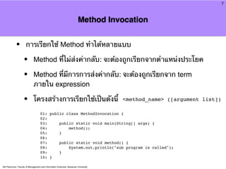 7



                                                                        Method Invocation


            •         การเรียกใช้ Method ทําได้หลายแบบ

                    •        Method ที่ไม่ส่งค่ากลับ: จะต้องถูกเรียกจากตําแหน่งประโยค

                    •        Method ที่มีการการส่งค่ากลับ: จะต้องถูกเรียกจาก term
                             ภายใน expression

                    •        โครงสร้างการเรียกใช้เป็นดังนี้                          <method_name> ([argument list])

                                    01: public class MethodInvocation {
                                    02:
                                    03:     public static void main(String[] args) {
                                    04:         method();
                                    05:     }
                                    06:
                                    07:     public static void method() {
                                    08:         System.out.println("sub program is called");
                                    09:     }
                                    10: }

Atit Patumvan, Faculty of Management and Information Sciences, Naresuan University
 